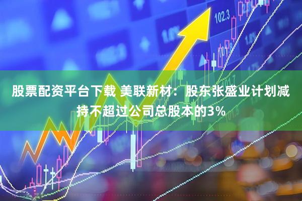 股票配资平台下载 美联新材：股东张盛业计划减持不超过公司总股本的3%