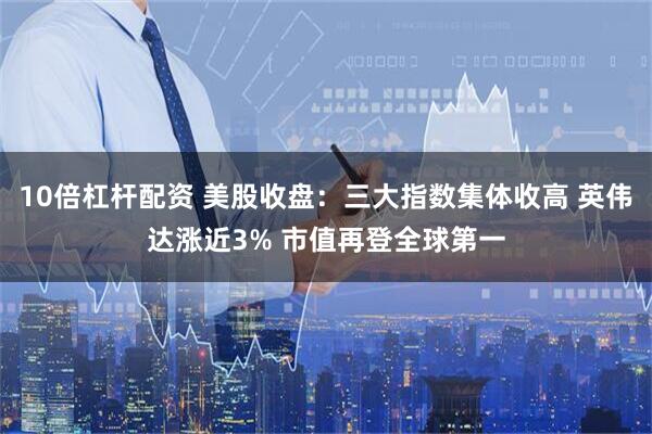 10倍杠杆配资 美股收盘：三大指数集体收高 英伟达涨近3% 市值再登全球第一