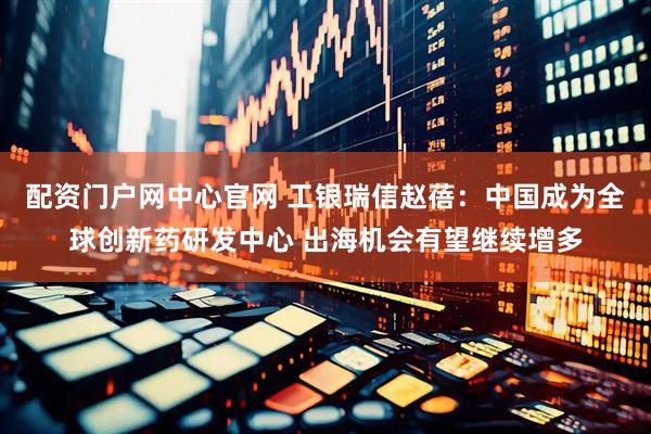 配资门户网中心官网 工银瑞信赵蓓：中国成为全球创新药研发中心 出海机会有望继续增多
