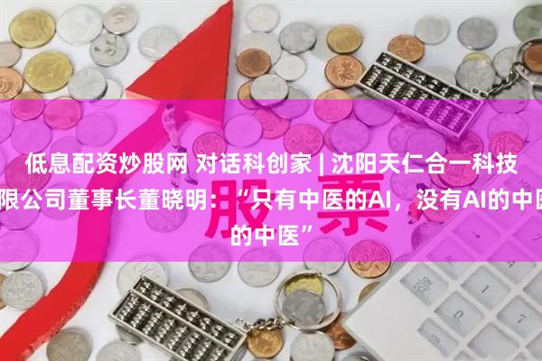 低息配资炒股网 对话科创家 | 沈阳天仁合一科技有限公司董事长董晓明：“只有中医的AI，没有AI的中医”