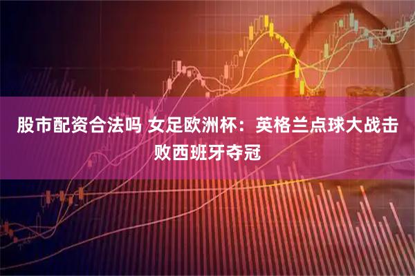 股市配资合法吗 女足欧洲杯：英格兰点球大战击败西班牙夺冠