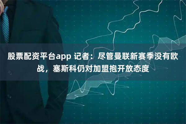 股票配资平台app 记者：尽管曼联新赛季没有欧战，塞斯科仍对加盟抱开放态度